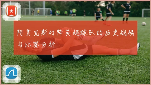 阿贾克斯对阵英超球队的历史战绩与比赛分析