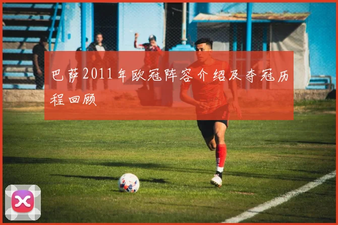 巴萨2011年欧冠阵容介绍及夺冠历程回顾