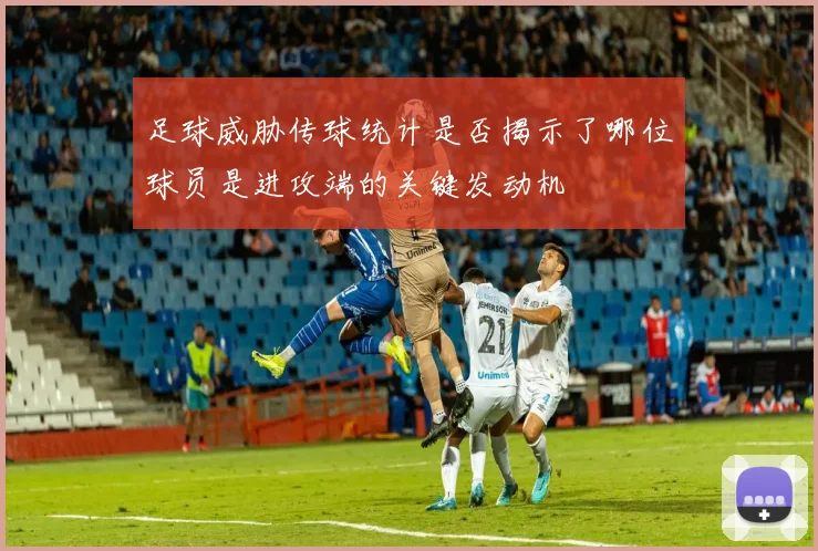足球威胁传球统计是否揭示了哪位球员是进攻端的关键发动机