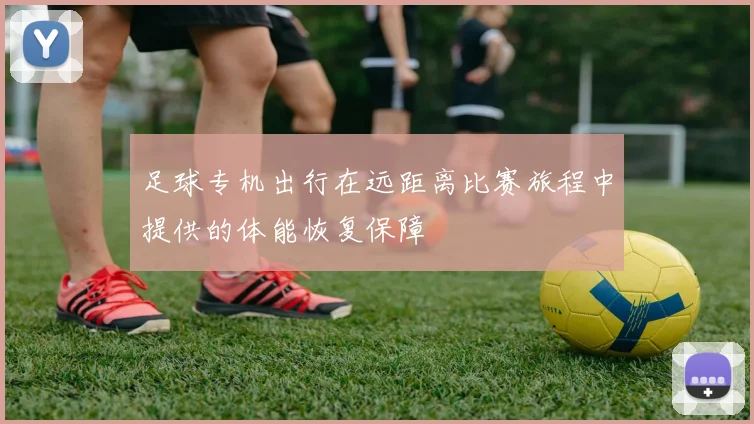 足球专机出行在远距离比赛旅程中提供的体能恢复保障